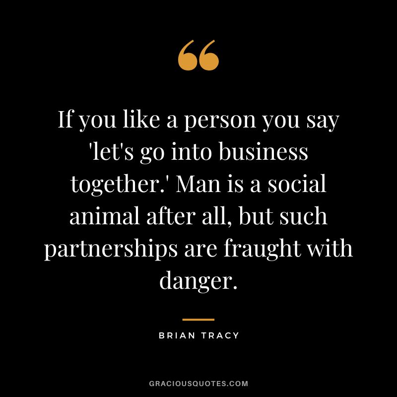 If you like a person you say 'let's go into business together.' Man is a social animal after all, but such partnerships are fraught with danger. - Brian Tracy