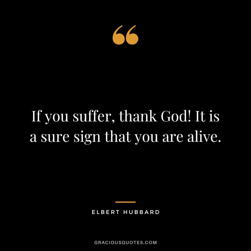 If you suffer, thank God! It is a sure sign that you are alive. - Elbert Hubbard