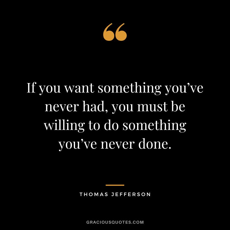 If you want something you’ve never had, you must be willing to do something you’ve never done. — Thomas Jefferson