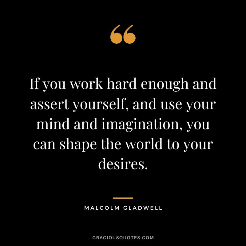 If you work hard enough and assert yourself, and use your mind and imagination, you can shape the world to your desires. - Malcolm Gladwell