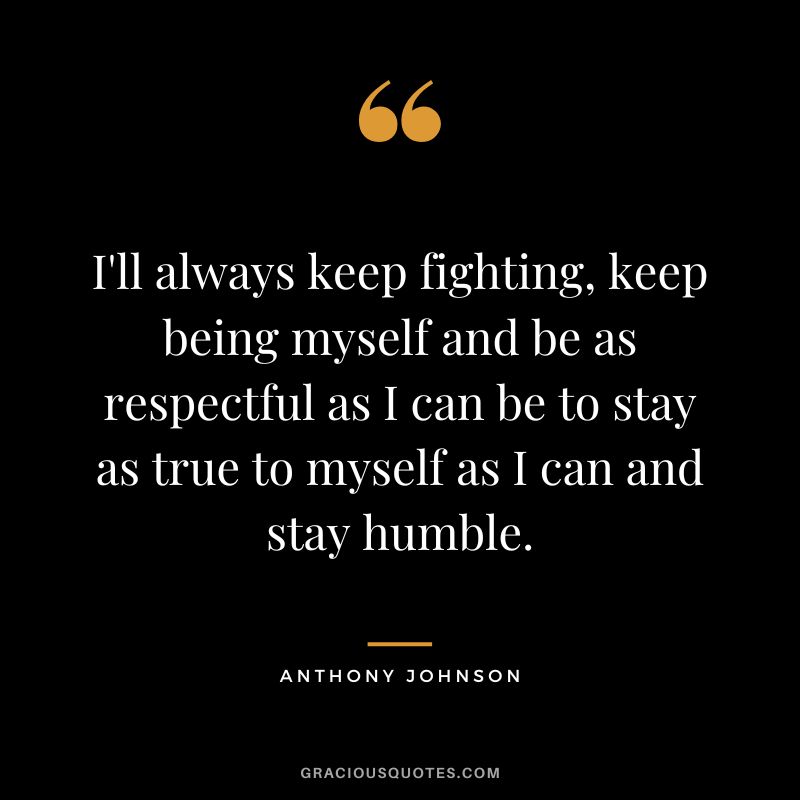 I'll always keep fighting, keep being myself and be as respectful as I can be to stay as true to myself as I can and stay humble. - Anthony Johnson