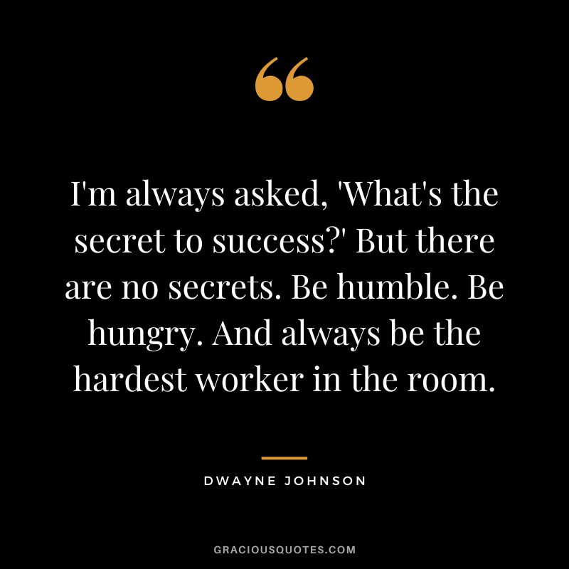 I'm always asked, 'What's the secret to success' But there are no secrets. Be humble. Be hungry. And always be the hardest worker in the room. - Dwayne Johnson