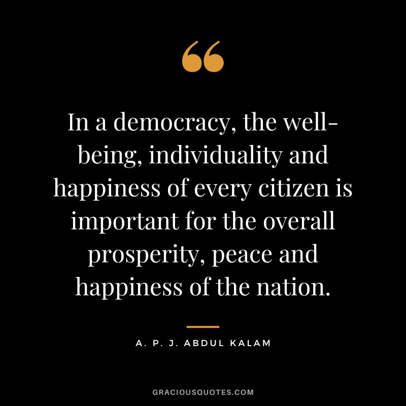 In a democracy, the well-being, individuality and happiness of every citizen is important for the overall prosperity, peace and happiness of the nation. - A. P. J. Abdul Kalam