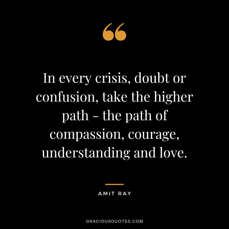 In every crisis, doubt or confusion, take the higher path - the path of compassion, courage, understanding and love. - Amit Ray