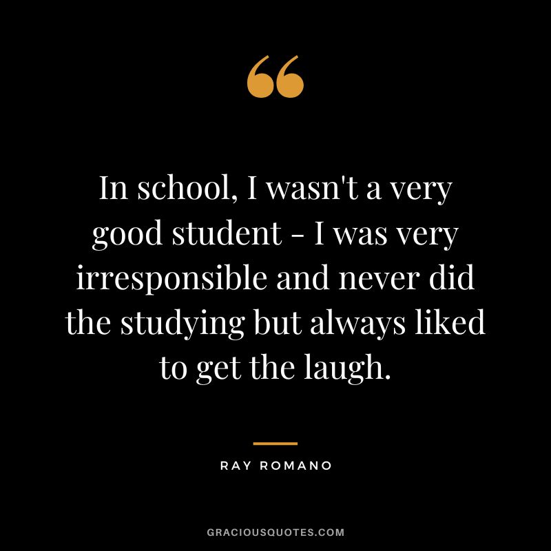 In school, I wasn't a very good student - I was very irresponsible and never did the studying but always liked to get the laugh. - Ray Romano