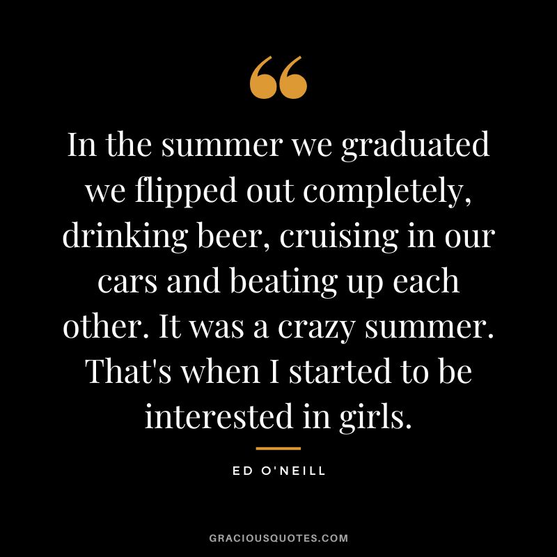 In the summer we graduated we flipped out completely, drinking beer, cruising in our cars and beating up each other. It was a crazy summer. That's when I started to be interested in girls. - Ed O'Neill