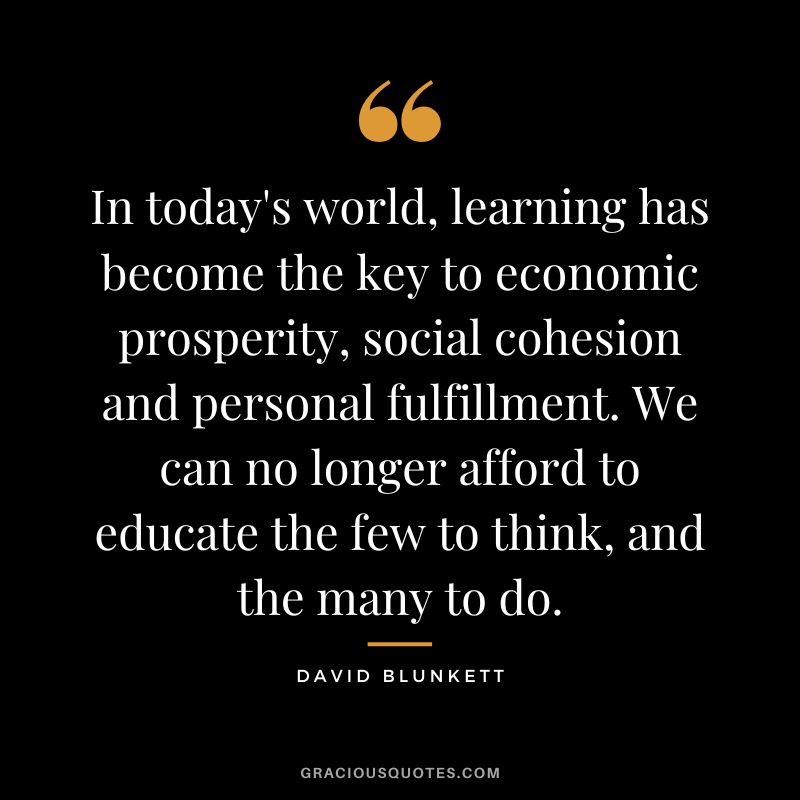 In today's world, learning has become the key to economic prosperity, social cohesion and personal fulfillment. We can no longer afford to educate the few to think, and the many to do. - David Blunkett