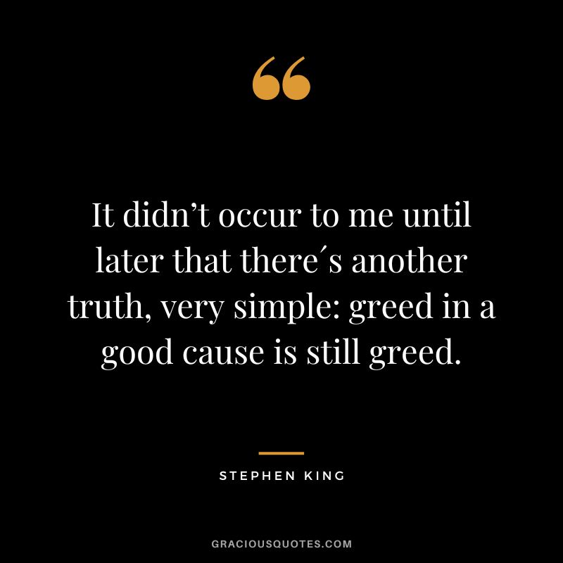 It didn’t occur to me until later that there´s another truth, very simple greed in a good cause is still greed. - Stephen King