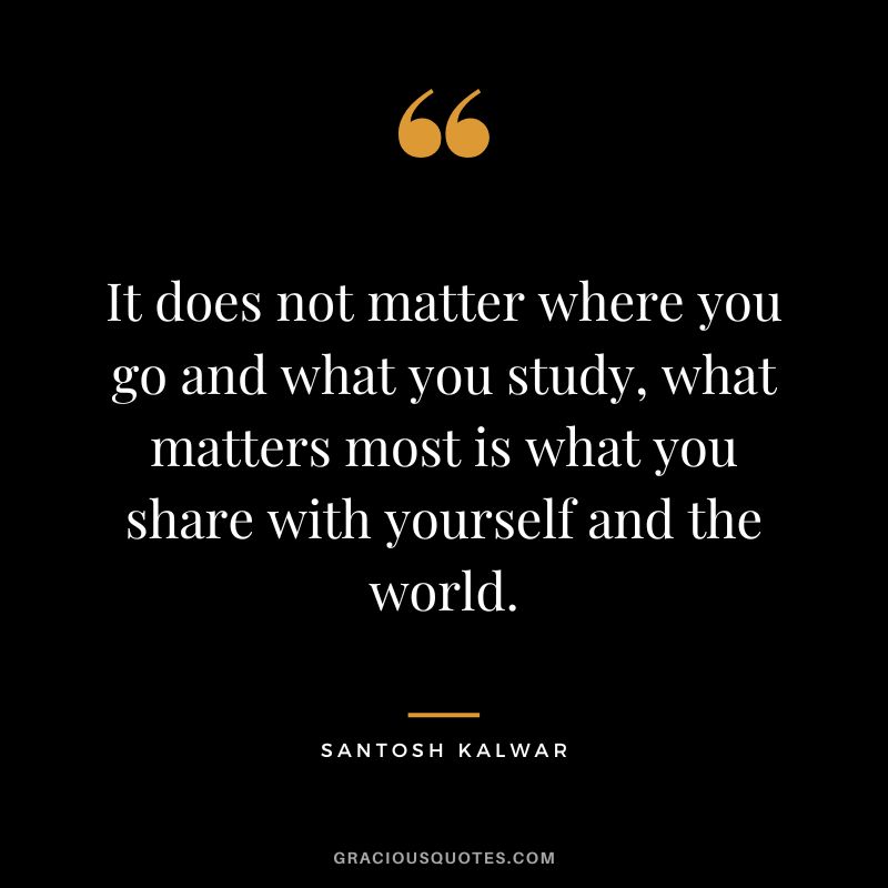 It does not matter where you go and what you study, what matters most is what you share with yourself and the world. - Santosh Kalwar
