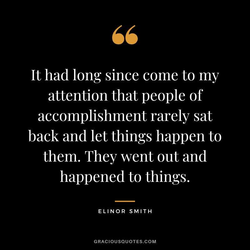 It had long since come to my attention that people of accomplishment rarely sat back and let things happen to them. They went out and happened to things. - Elinor Smith