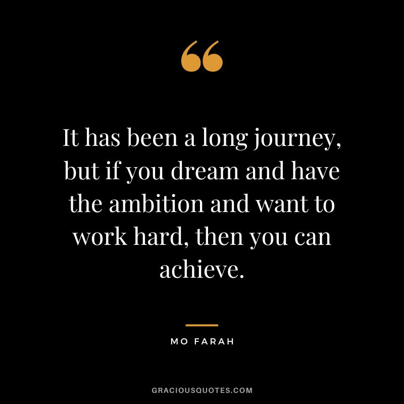It has been a long journey, but if you dream and have the ambition and want to work hard, then you can achieve. - Mo Farah