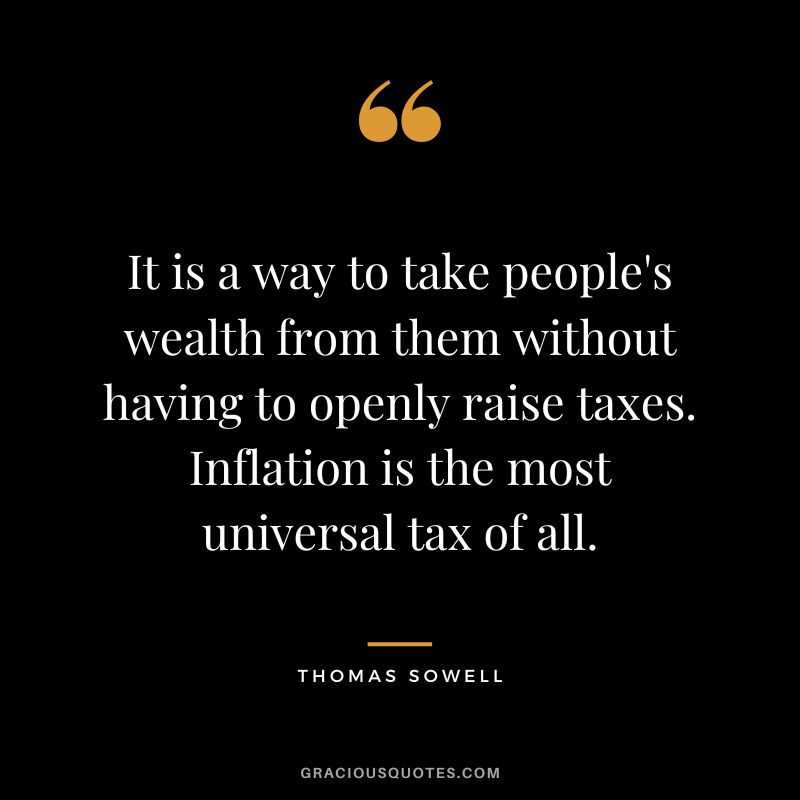 It is a way to take people's wealth from them without having to openly raise taxes. Inflation is the most universal tax of all. - Thomas Sowell