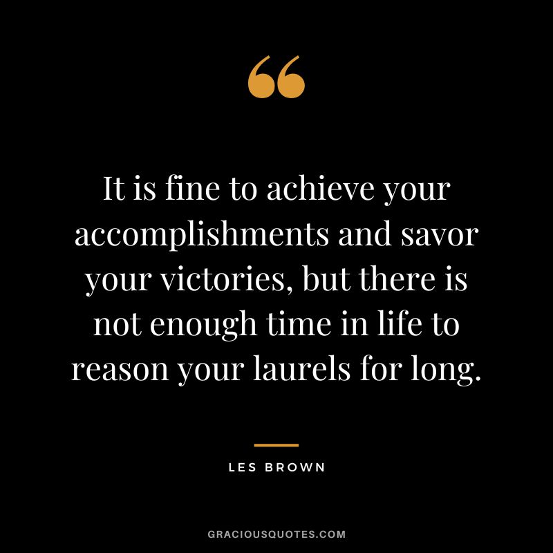 It is fine to achieve your accomplishments and savor your victories, but there is not enough time in life to reason your laurels for long. - Les Brown