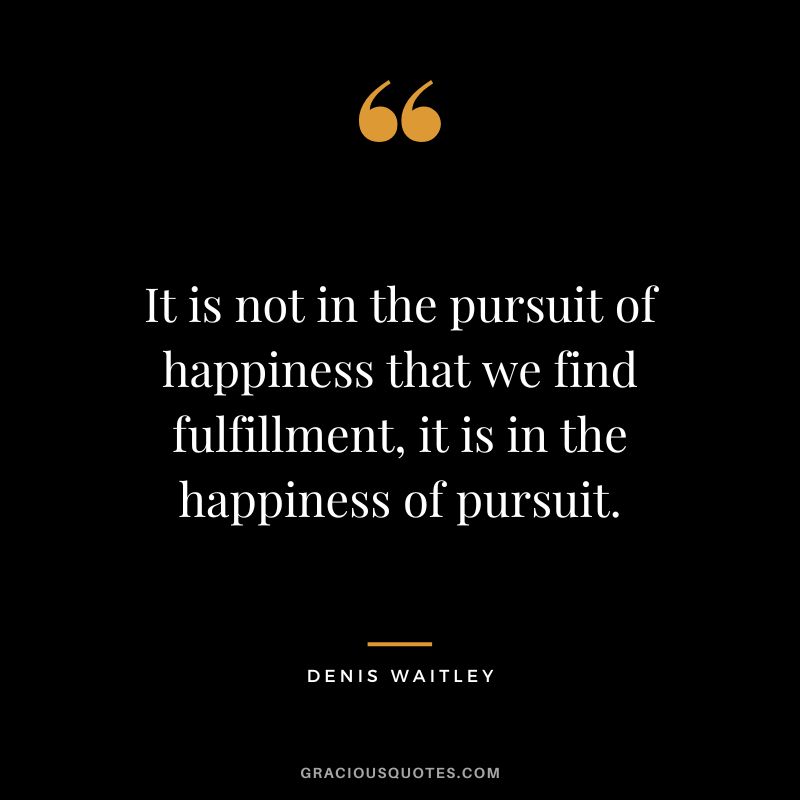It is not in the pursuit of happiness that we find fulfillment, it is in the happiness of pursuit. - Denis Waitley