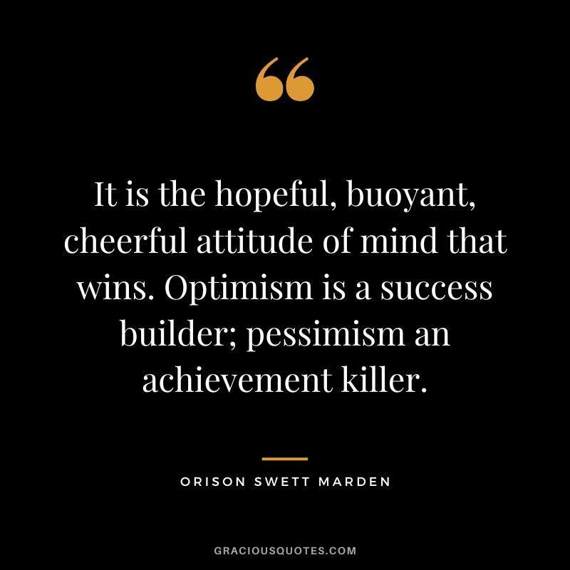 It is the hopeful, buoyant, cheerful attitude of mind that wins. Optimism is a success builder; pessimism an achievement killer. - Orison Swett Marden