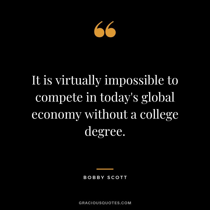 It is virtually impossible to compete in today's global economy without a college degree. - Bobby Scott