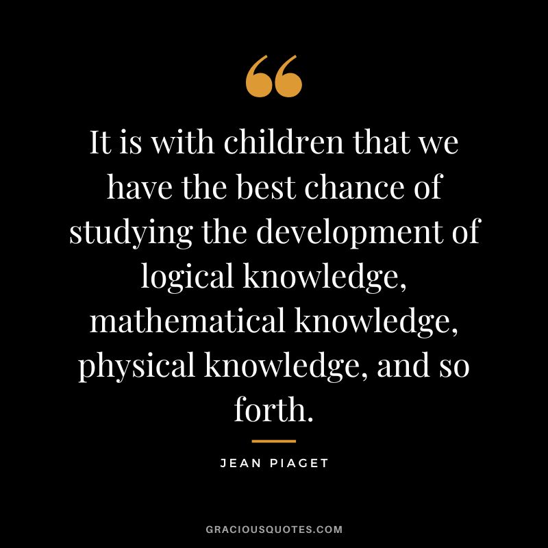 It is with children that we have the best chance of studying the development of logical knowledge, mathematical knowledge, physical knowledge, and so forth. - Jean Piaget