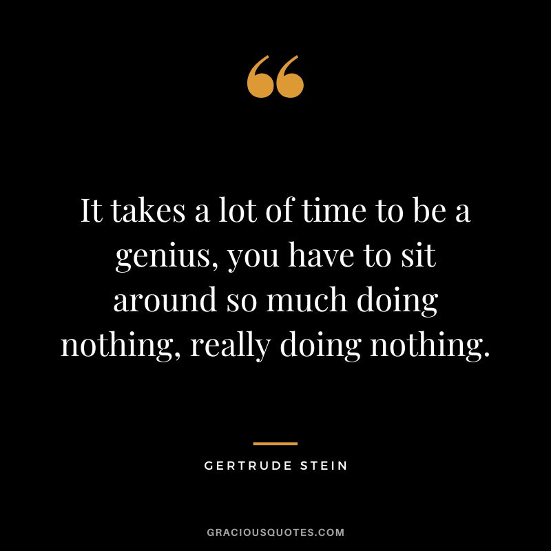It takes a lot of time to be a genius, you have to sit around so much doing nothing, really doing nothing. - Gertrude Stein