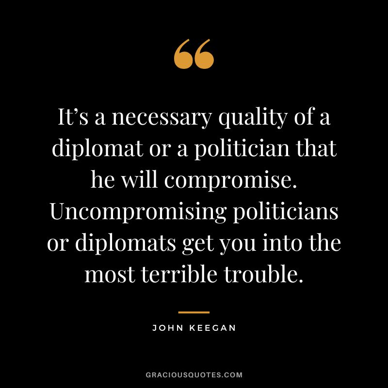 It’s a necessary quality of a diplomat or a politician that he will compromise. Uncompromising politicians or diplomats get you into the most terrible trouble. - John Keegan