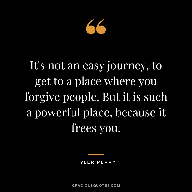 It's not an easy journey, to get to a place where you forgive people. But it is such a powerful place, because it frees you. - Tyler Perry