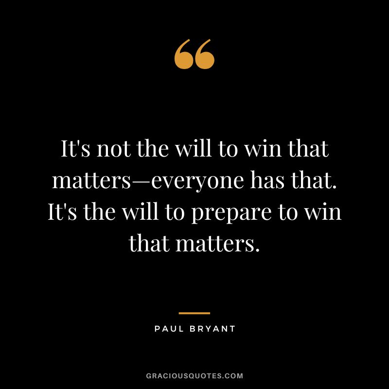 It's not the will to win that matters—everyone has that. It's the will to prepare to win that matters. - Paul Bryant
