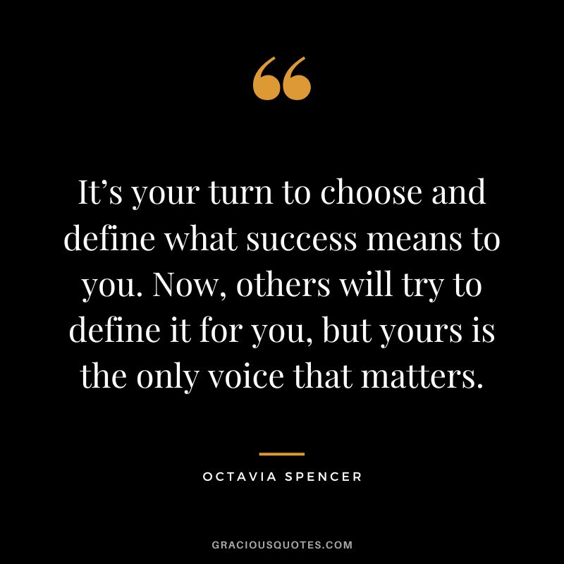 It’s your turn to choose and define what success means to you. Now, others will try to define it for you, but yours is the only voice that matters. - Octavia Spencer