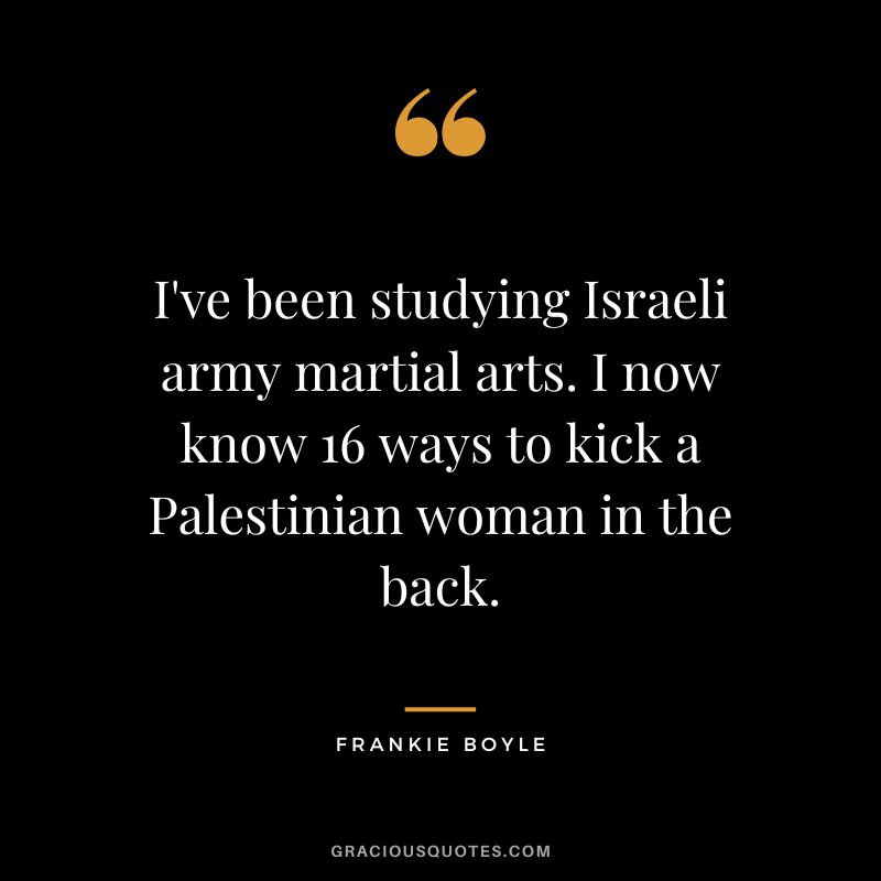 I've been studying Israeli army martial arts. I now know 16 ways to kick a Palestinian woman in the back. - Frankie Boyle