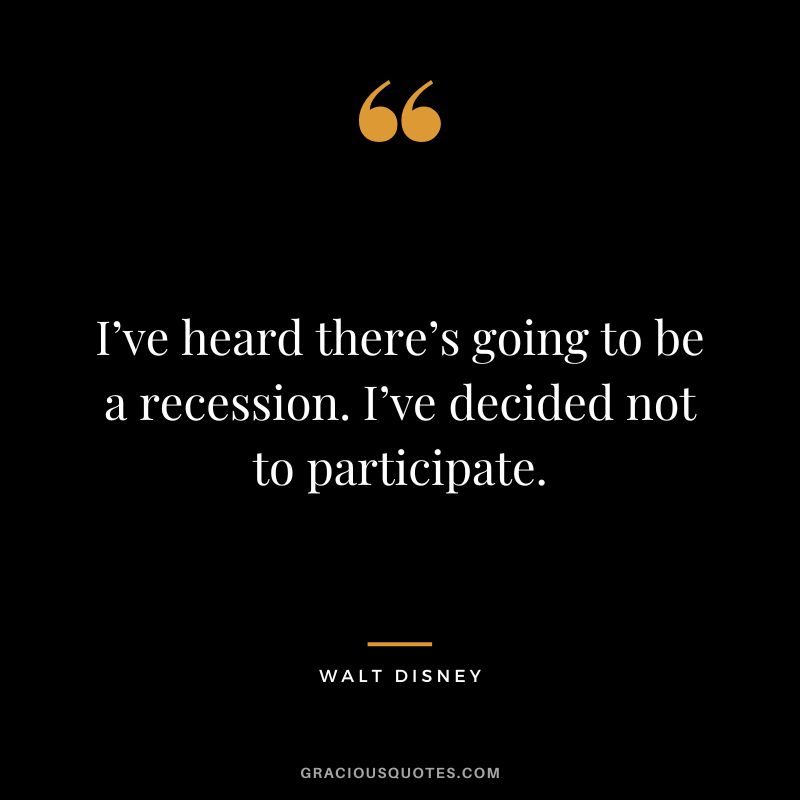 I’ve heard there’s going to be a recession. I’ve decided not to participate. – Walt Disney