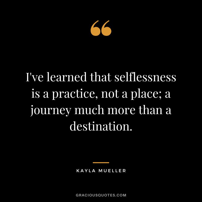 I've learned that selflessness is a practice, not a place; a journey much more than a destination. - Kayla Mueller