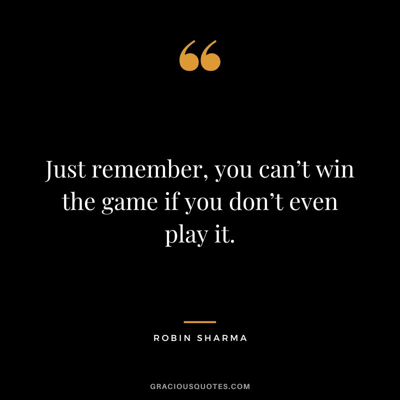 Just remember, you can’t win the game if you don’t even play it. - Robin Sharma