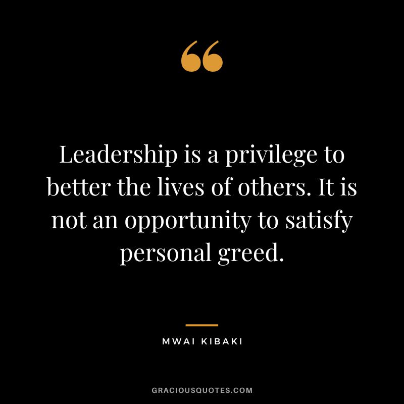 Leadership is a privilege to better the lives of others. It is not an opportunity to satisfy personal greed. - Mwai Kibaki