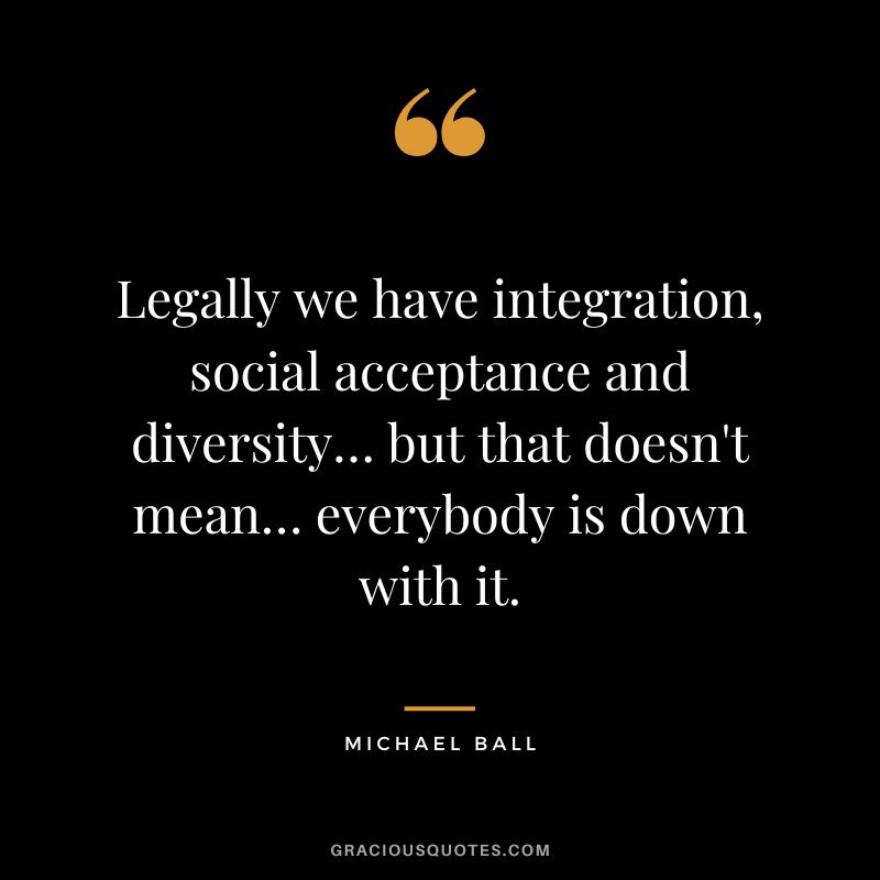 Legally we have integration, social acceptance and diversity… but that doesn't mean… everybody is down with it. - Michael Ball
