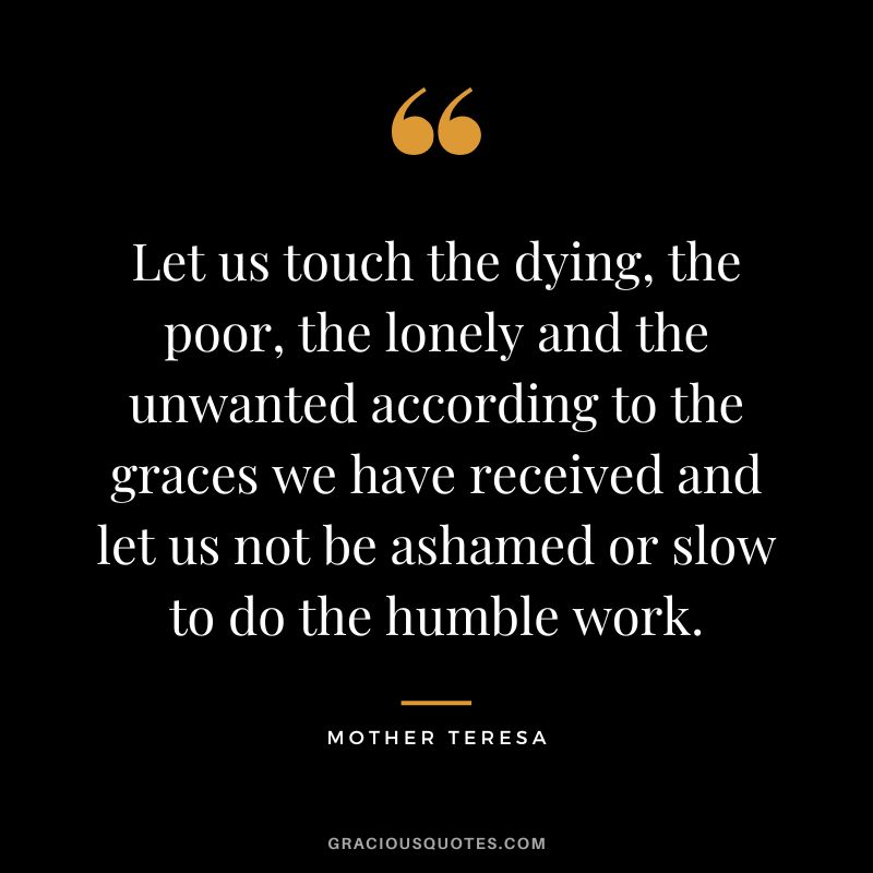 Let us touch the dying, the poor, the lonely and the unwanted according to the graces we have received and let us not be ashamed or slow to do the humble work. - Mother Teresa