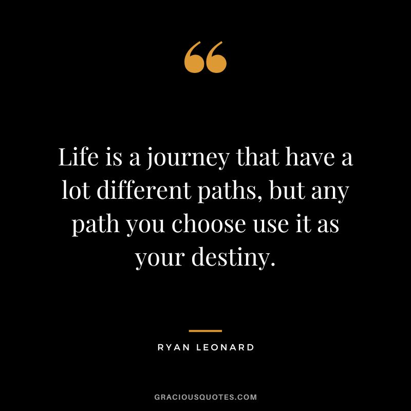 Life is a journey that have a lot different paths, but any path you choose use it as your destiny. - Ryan Leonard