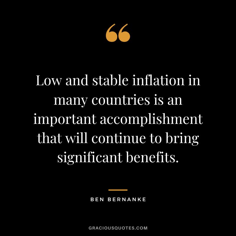 Low and stable inflation in many countries is an important accomplishment that will continue to bring significant benefits. - Ben Bernanke