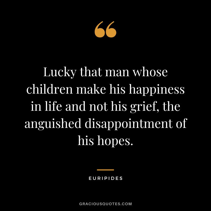 Lucky that man whose children make his happiness in life and not his grief, the anguished disappointment of his hopes. - Euripides