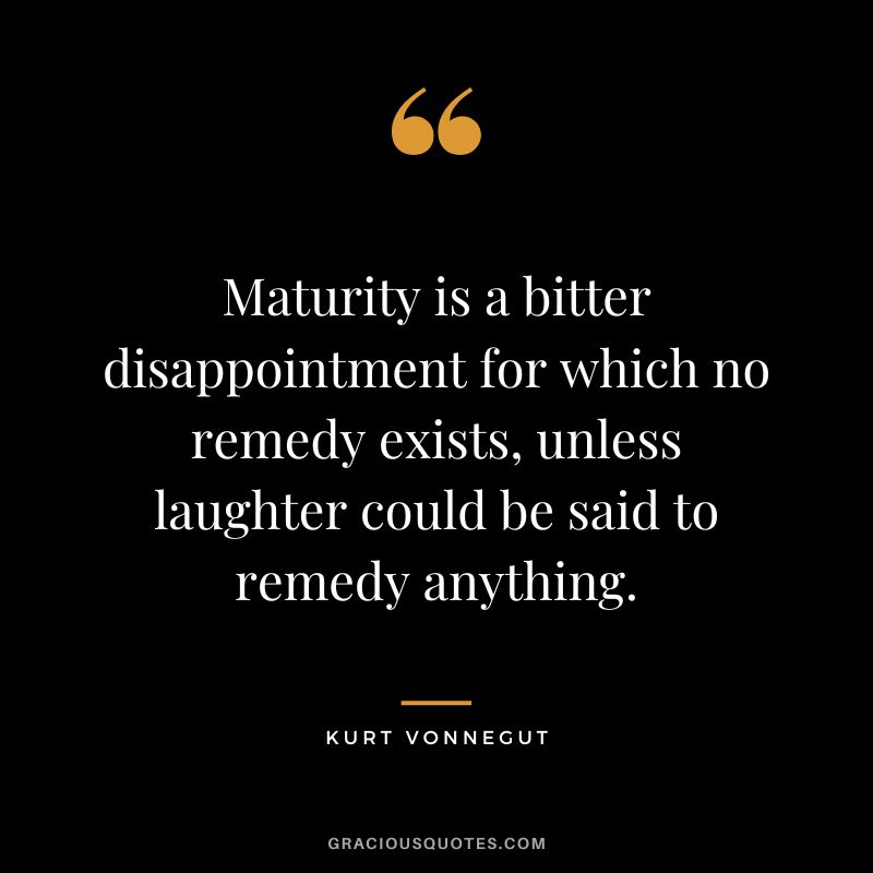 Maturity is a bitter disappointment for which no remedy exists, unless laughter could be said to remedy anything. - Kurt Vonnegut