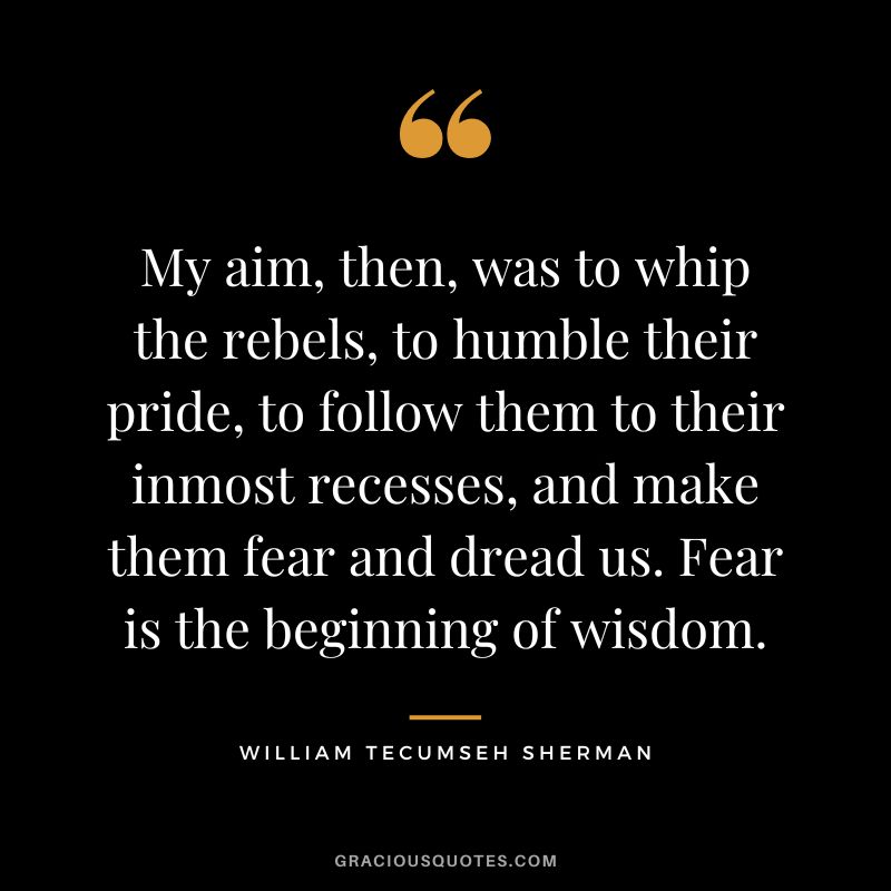 My aim, then, was to whip the rebels, to humble their pride, to follow them to their inmost recesses, and make them fear and dread us. Fear is the beginning of wisdom. - William Tecumseh Sherman