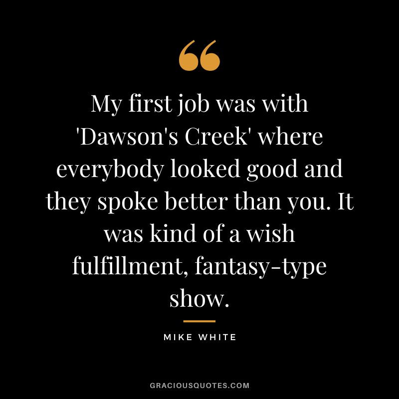 My first job was with 'Dawson's Creek' where everybody looked good and they spoke better than you. It was kind of a wish fulfillment, fantasy-type show. - Mike White