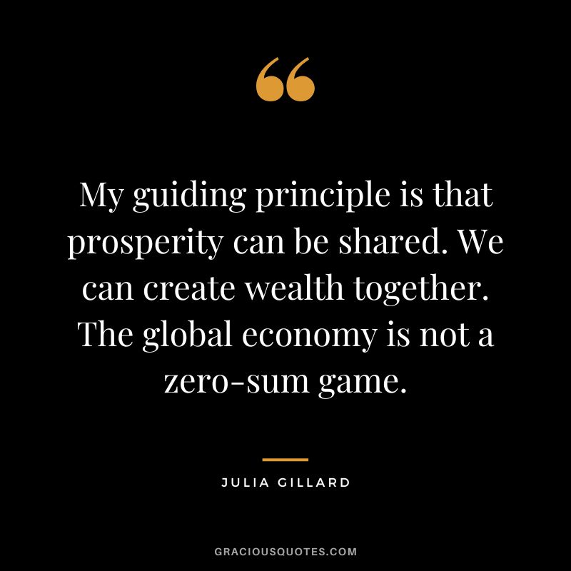 My guiding principle is that prosperity can be shared. We can create wealth together. The global economy is not a zero-sum game. - Julia Gillard