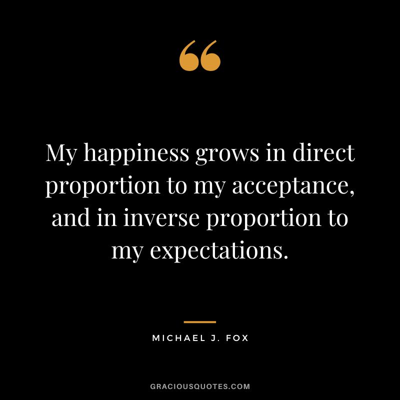 My happiness grows in direct proportion to my acceptance, and in inverse proportion to my expectations. - Michael J. Fox