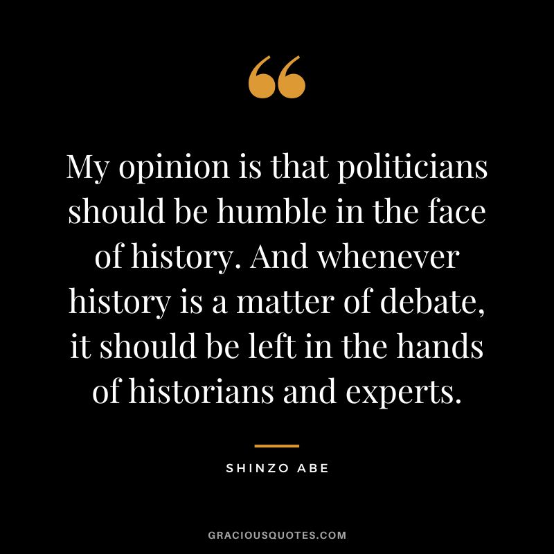 My opinion is that politicians should be humble in the face of history. And whenever history is a matter of debate, it should be left in the hands of historians and experts. - Shinzo Abe