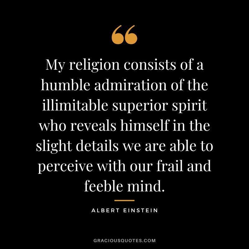 My religion consists of a humble admiration of the illimitable superior spirit who reveals himself in the slight details we are able to perceive with our frail and feeble mind. - Albert Einstein