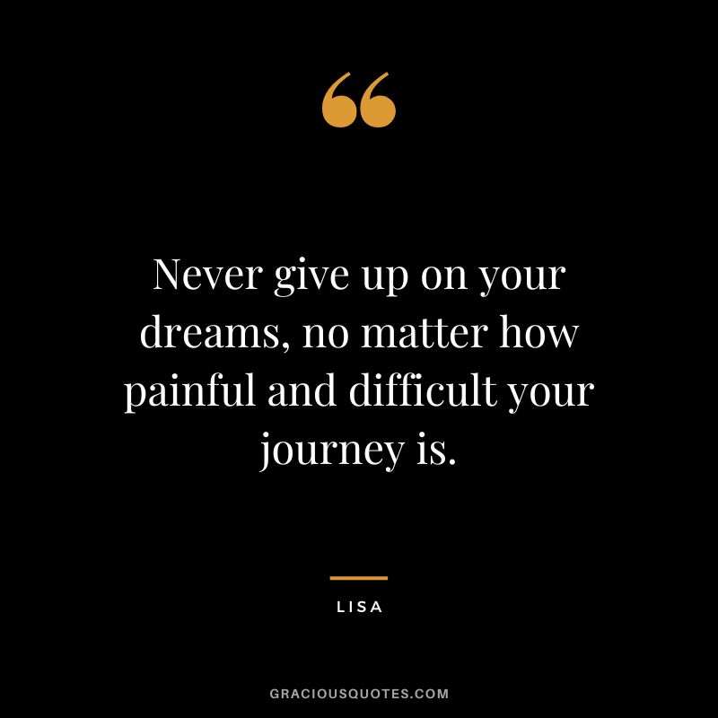 Never give up on your dreams, no matter how painful and difficult your journey is. - Lisa