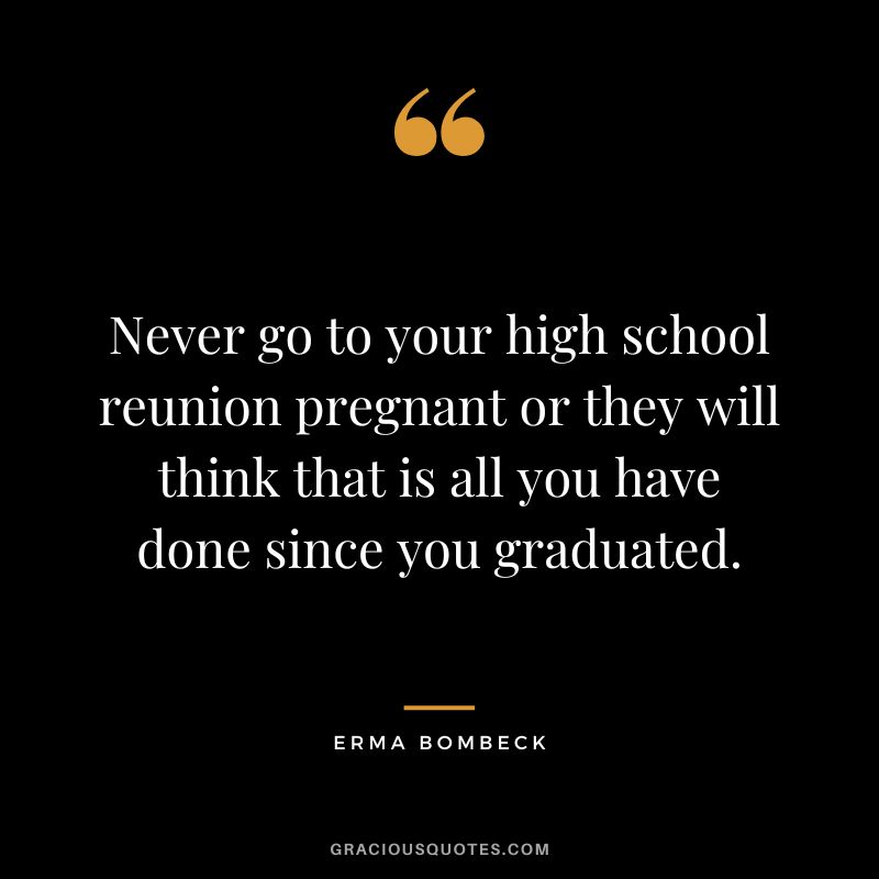 Never go to your high school reunion pregnant or they will think that is all you have done since you graduated. - Erma Bombeck