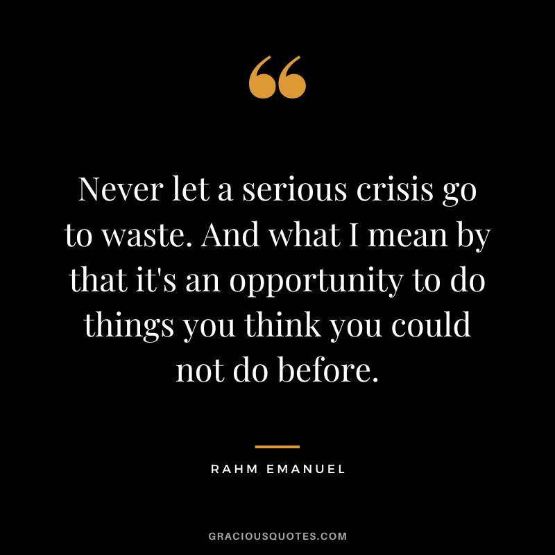 Never let a serious crisis go to waste. And what I mean by that it's an opportunity to do things you think you could not do before. - Rahm Emanuel