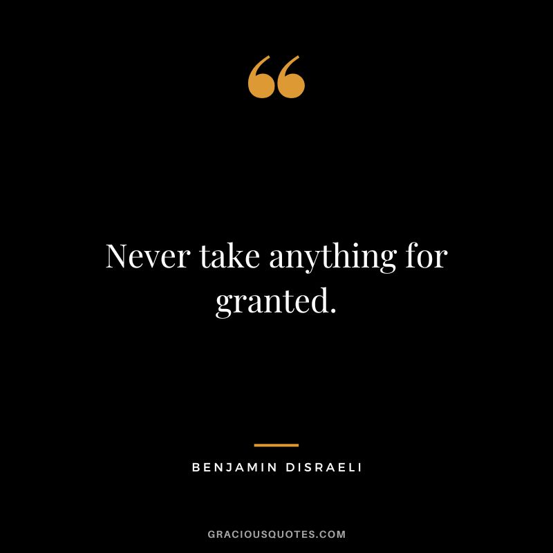 Never take anything for granted. - Benjamin Disraeli