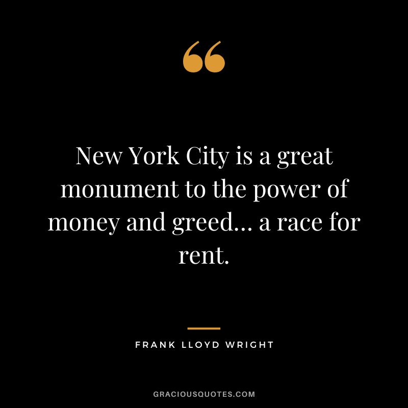 New York City is a great monument to the power of money and greed… a race for rent. - Frank Lloyd Wright