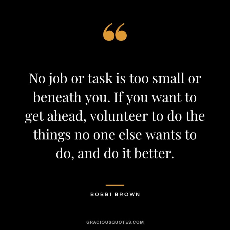 No job or task is too small or beneath you. If you want to get ahead, volunteer to do the things no one else wants to do, and do it better. - Bobbi Brown