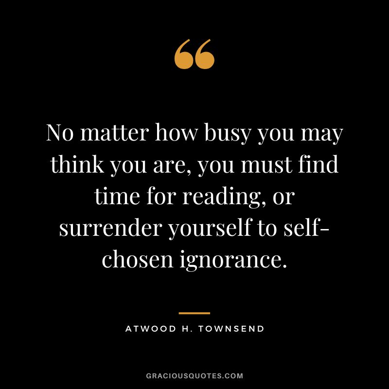 No matter how busy you may think you are, you must find time for reading, or surrender yourself to self-chosen ignorance. - Atwood H. Townsend